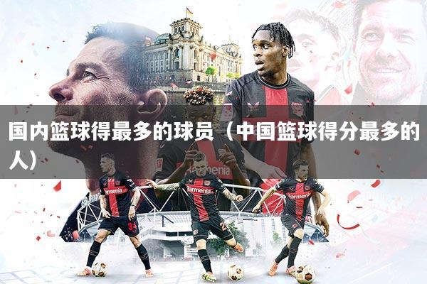 国内篮球得最多的球员（中国篮球得分最多的人）