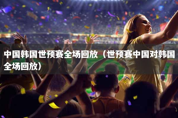 中国韩国世预赛全场回放（世预赛中国对韩国全场回放）