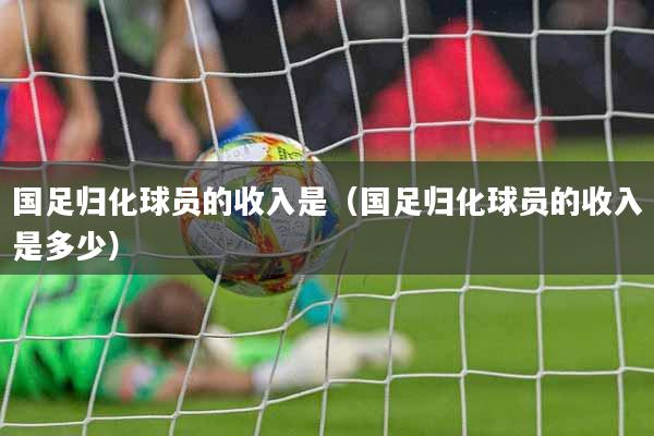 国足归化球员的收入是（国足归化球员的收入是多少）