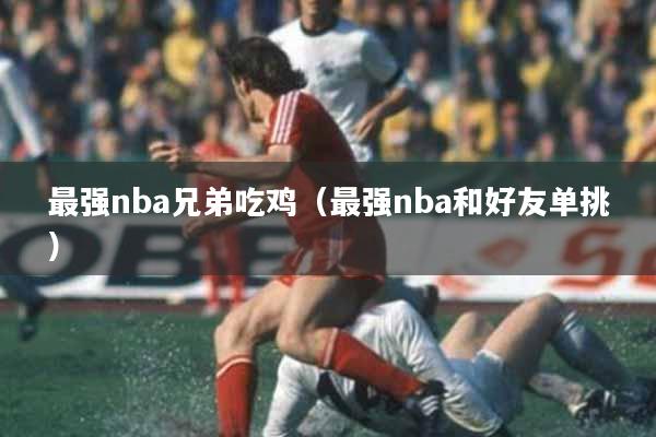 最强nba兄弟吃鸡（最强nba和好友单挑）