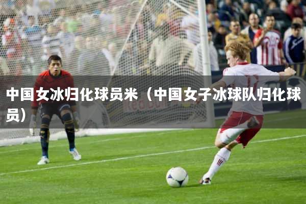中国女冰归化球员米（中国女子冰球队归化球员）
